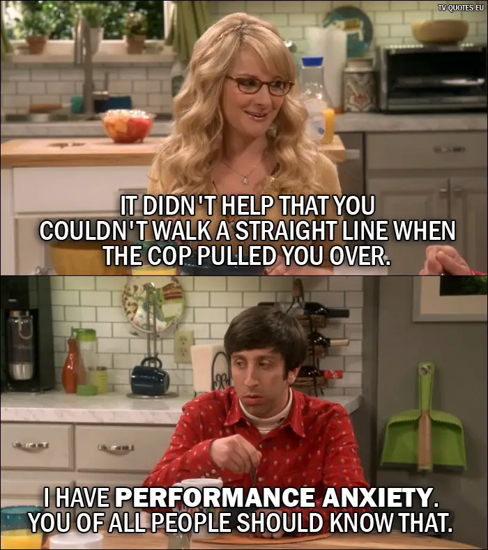 The Big Bang Theory Quote from 10x01 - Bernadette Rostenkowski-Wolowitz: It didn't help that you couldn't walk a straight line when the cop pulled you over. Howard Wolowitz: I have performance anxiety. You of all people should know that.