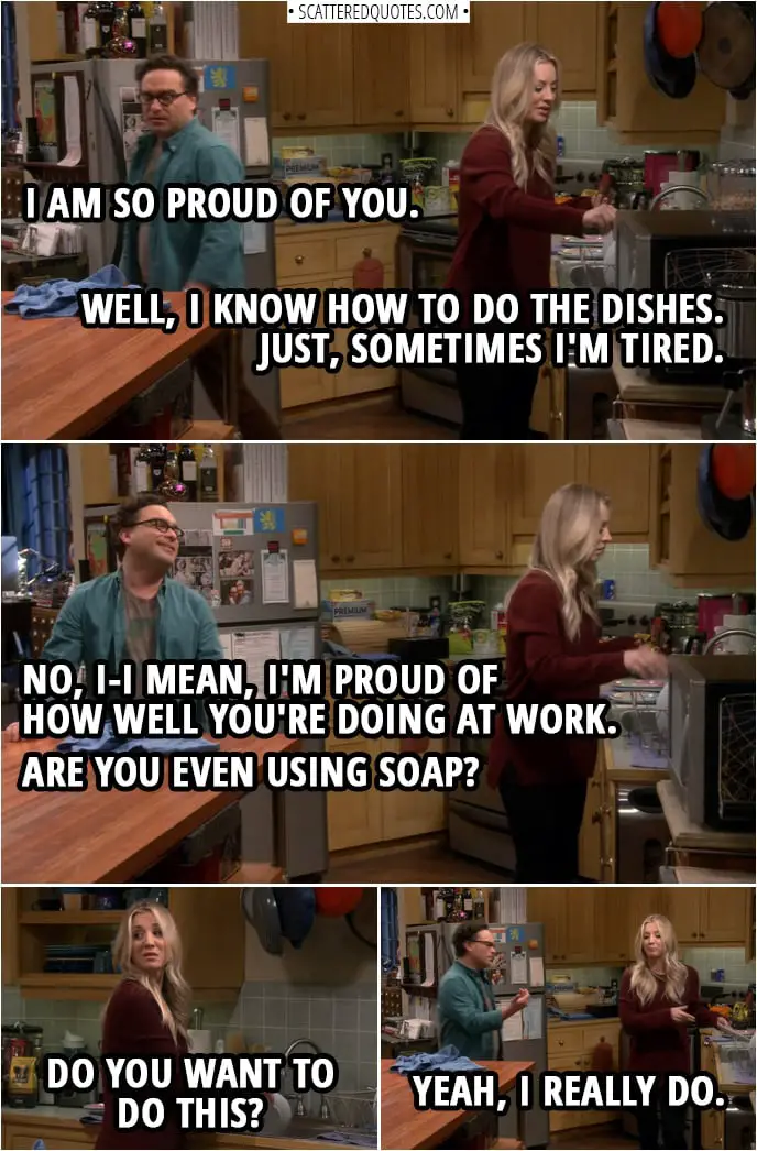 Quote from The Big Bang Theory 12x13 | Leonard Hofstadter: I am so proud of you. Penny Hofstadter: Well, I know how to do the dishes. Just, sometimes I'm tired. Leonard Hofstadter: No, I-I mean, I'm proud of how well you're doing at work. Are you even using soap? Penny Hofstadter: Do you want to do this? Leonard Hofstadter: Yeah, I really do.